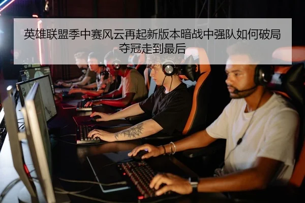 英雄联盟季中赛风云再起新版本暗战中强队如何破局夺冠走到最后